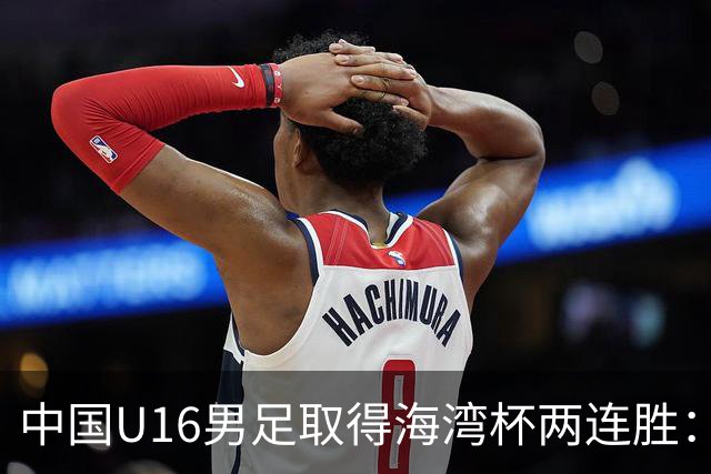 中国U16男足取得海湾杯两连胜：从战术分析到球队精神