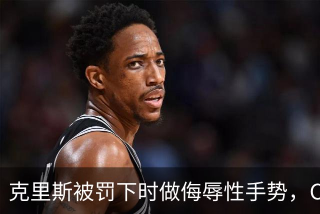 克里斯被罚下时做侮辱性手势，CBA官方开出5万元罚单