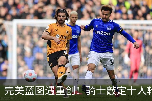 完美蓝图遇重创！骑士敲定十人轮换，伤病突袭打乱冲冠全盘计划