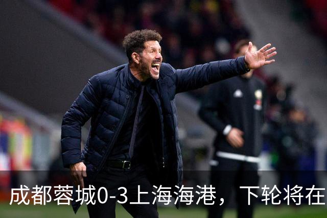 成都蓉城0-3上海海港，下轮将在主场迎战大连英博海发