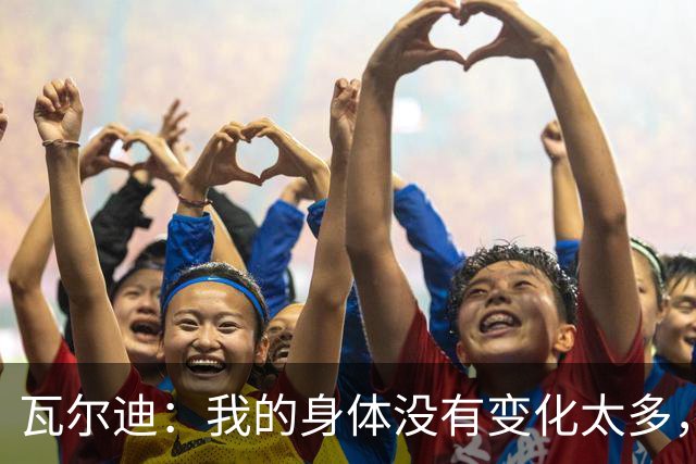 瓦尔迪：我的身体没有变化太多，能靠球商把身体那部分补回来
