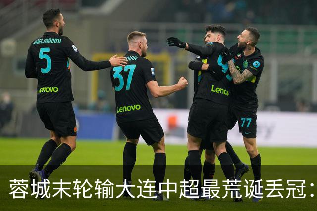 蓉城末轮输大连=中超最荒诞丢冠：5个赛点全挥霍，