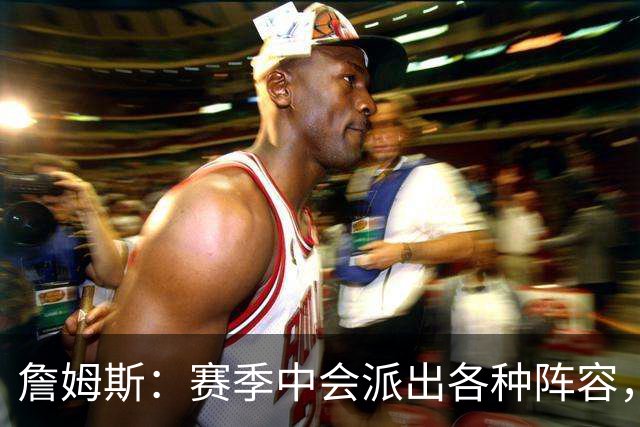 詹姆斯：赛季中会派出各种阵容，磨合越久效果越好